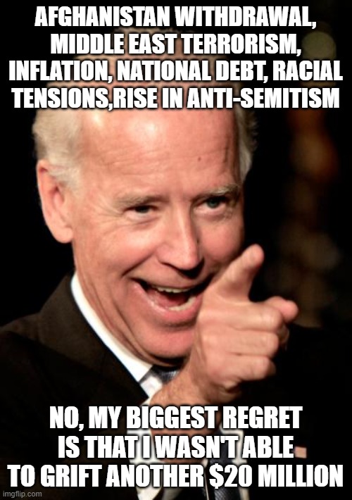 Regrets? | AFGHANISTAN WITHDRAWAL, MIDDLE EAST TERRORISM, INFLATION, NATIONAL DEBT, RACIAL TENSIONS,RISE IN ANTI-SEMITISM; NO, MY BIGGEST REGRET IS THAT I WASN'T ABLE TO GRIFT ANOTHER $20 MILLION | image tagged in memes,smilin biden | made w/ Imgflip meme maker