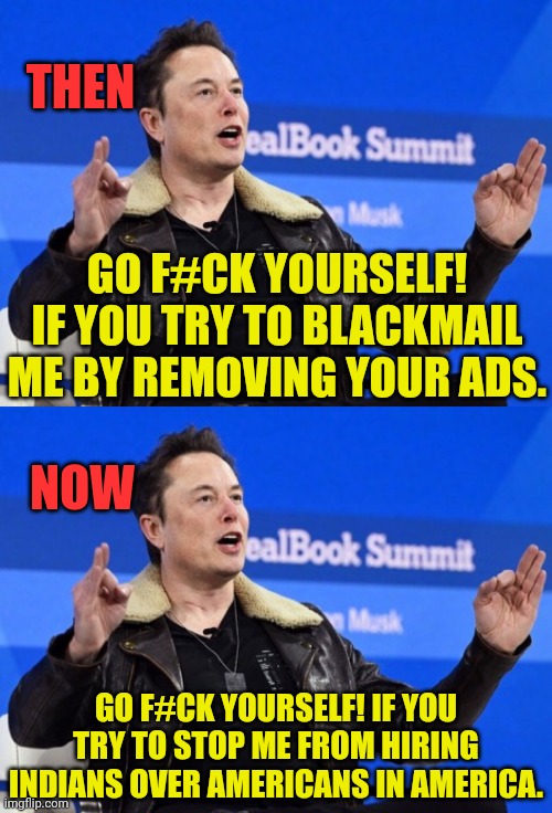 Well, Elon, Go F Yourself in the face. | THEN; GO F#CK YOURSELF! IF YOU TRY TO BLACKMAIL ME BY REMOVING YOUR ADS. NOW; GO F#CK YOURSELF! IF YOU TRY TO STOP ME FROM HIRING INDIANS OVER AMERICANS IN AMERICA. | image tagged in elon musk go f yourself | made w/ Imgflip meme maker