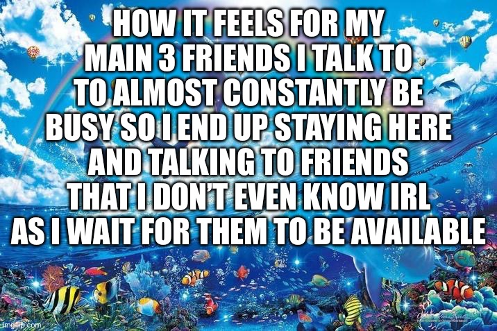 Happy dolphin rainbow | HOW IT FEELS FOR MY MAIN 3 FRIENDS I TALK TO TO ALMOST CONSTANTLY BE BUSY SO I END UP STAYING HERE AND TALKING TO FRIENDS THAT I DON’T EVEN KNOW IRL AS I WAIT FOR THEM TO BE AVAILABLE | image tagged in happy dolphin rainbow | made w/ Imgflip meme maker
