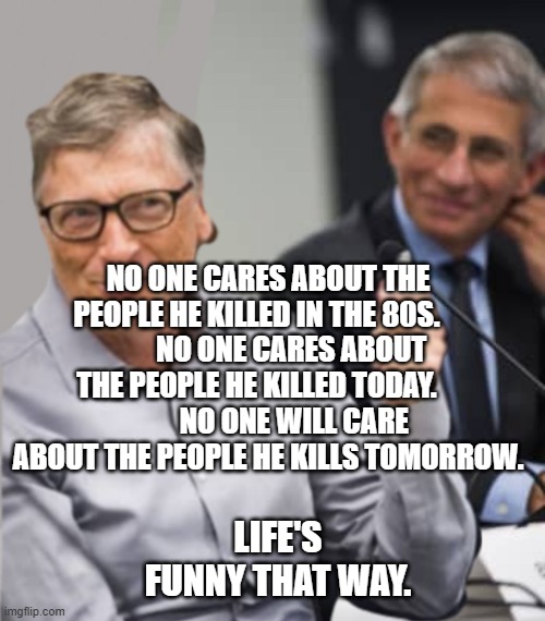 Bill Gates and Dr. Fauci | NO ONE CARES ABOUT THE PEOPLE HE KILLED IN THE 80S.    
        NO ONE CARES ABOUT THE PEOPLE HE KILLED TODAY.    
         NO ONE WILL CARE ABOUT THE PEOPLE HE KILLS TOMORROW. LIFE'S FUNNY THAT WAY. | image tagged in bill gates and dr fauci | made w/ Imgflip meme maker