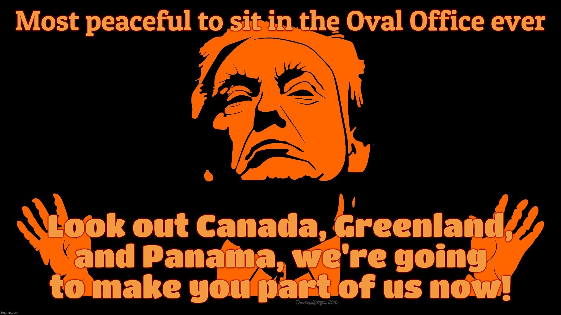 Most peaceful to sit in the Oval Office ever Look out Canada, Greenland, and Panama, we're going
to make you part of us now! | made w/ Imgflip meme maker