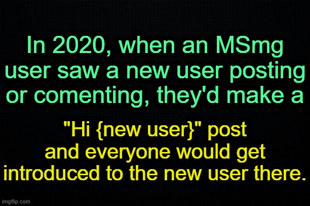 . | In 2020, when an MSmg user saw a new user posting or comenting, they'd make a; "Hi {new user}" post and everyone would get introduced to the new user there. | image tagged in the black | made w/ Imgflip meme maker