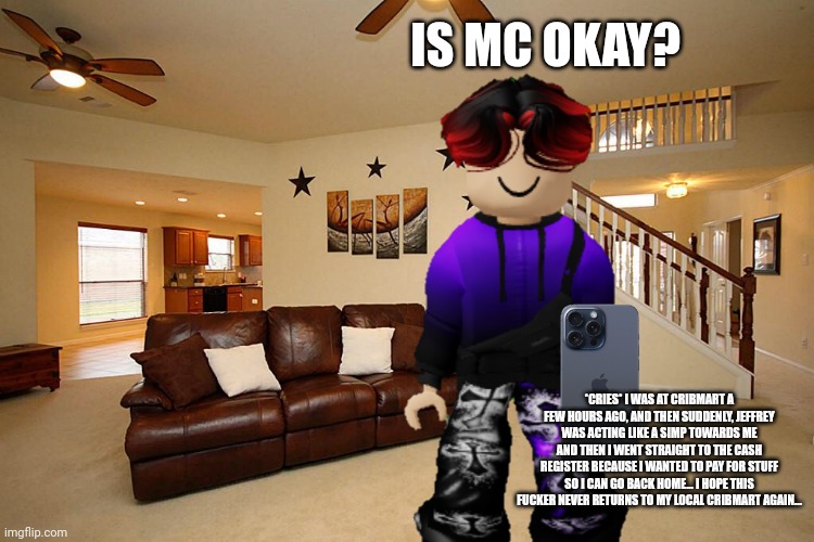 MC is calling William because he's sad. | IS MC OKAY? *CRIES* I WAS AT CRIBMART A FEW HOURS AGO, AND THEN SUDDENLY, JEFFREY WAS ACTING LIKE A SIMP TOWARDS ME AND THEN I WENT STRAIGHT TO THE CASH REGISTER BECAUSE I WANTED TO PAY FOR STUFF SO I CAN GO BACK HOME... I HOPE THIS FUСKER NEVER RETURNS TO MY LOCAL CRIBMART AGAIN... | image tagged in william,jeffrey,incident,cribmart,mc,phone call | made w/ Imgflip meme maker