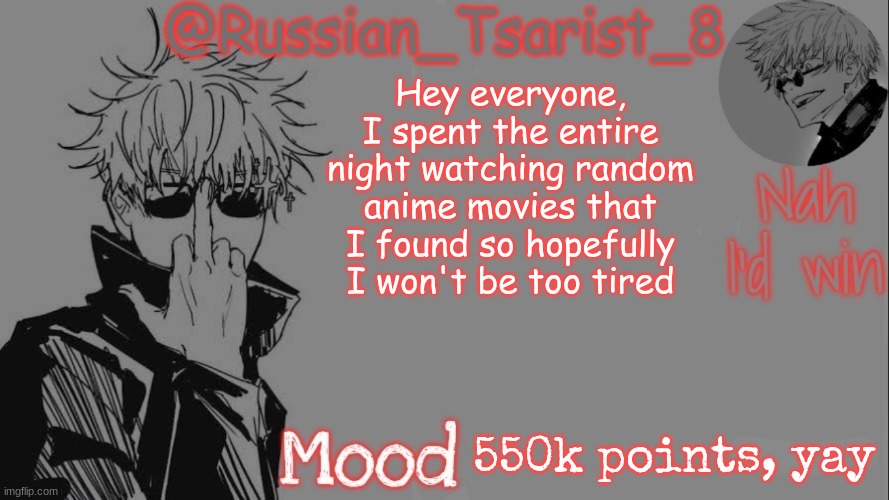 Russian_Tsarist_8 announcement temp (Thanks, Gojo-Satoru) | Hey everyone, I spent the entire night watching random anime movies that I found so hopefully I won't be too tired; 550k points, yay | image tagged in russian_tsarist_8 announcement temp thanks gojo-satoru | made w/ Imgflip meme maker