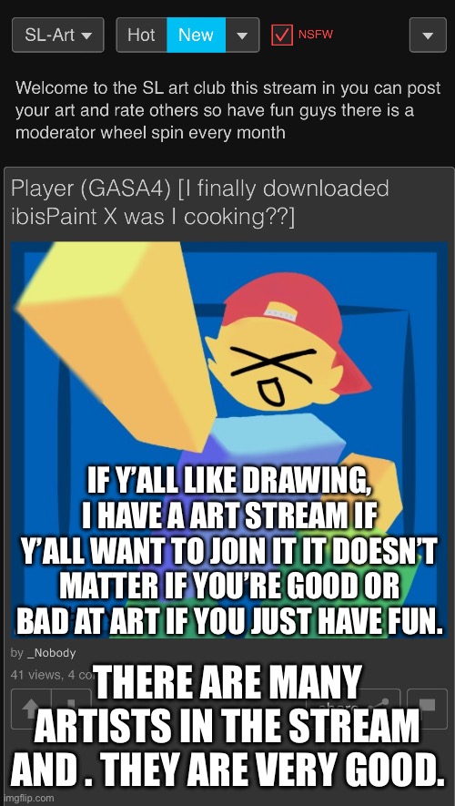 Link in comments | IF Y’ALL LIKE DRAWING, I HAVE A ART STREAM IF Y’ALL WANT TO JOIN IT IT DOESN’T MATTER IF YOU’RE GOOD OR BAD AT ART IF YOU JUST HAVE FUN. THERE ARE MANY ARTISTS IN THE STREAM AND . THEY ARE VERY GOOD. | made w/ Imgflip meme maker