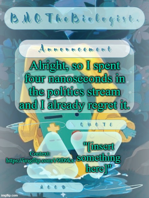 BMOTheBiologist. Announcement | Alright, so I spent four nanoseconds in the politics stream and I already regret it. "[insert something here]"; Context: https://imgflip.com/i/9f09kx | image tagged in bmothebiologist announcement | made w/ Imgflip meme maker