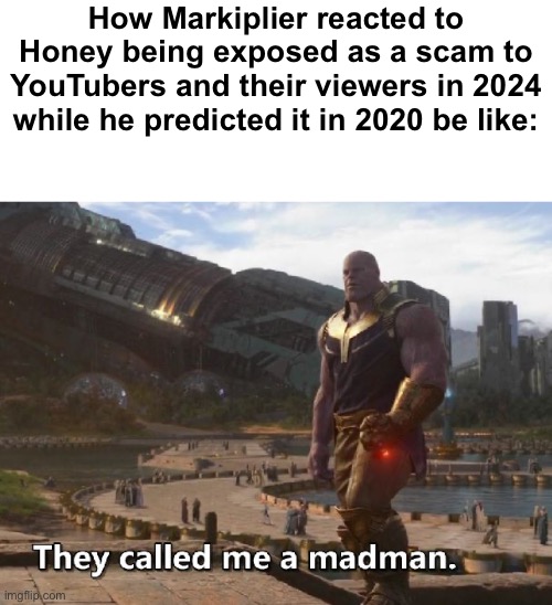 Can any of you guys help me with an intro creation? | How Markiplier reacted to Honey being exposed as a scam to YouTubers and their viewers in 2024 while he predicted it in 2020 be like: | image tagged in thanos they called me a madman | made w/ Imgflip meme maker