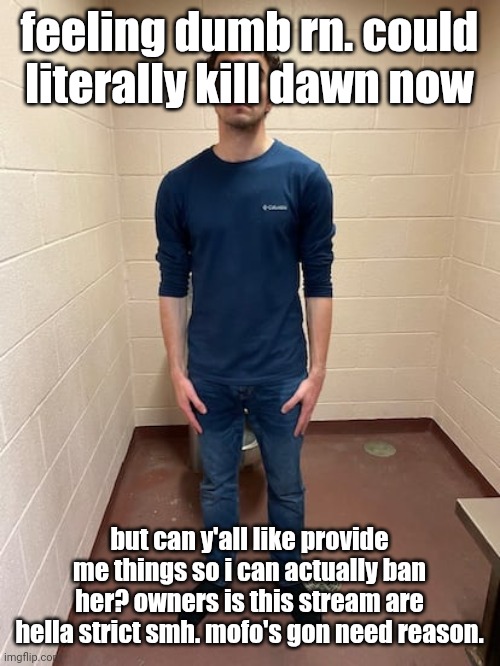 me hitting the hardest pose after pissing my pants | feeling dumb rn. could literally kill dawn now; but can y'all like provide me things so i can actually ban her? owners is this stream are hella strict smh. mofo's gon need reason. | image tagged in me hitting the hardest pose after pissing my pants | made w/ Imgflip meme maker