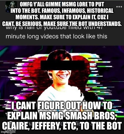 To lazy to edit font n shit | OMFG Y’ALL GIMME MSMG LORE TO PUT INTO THE BOT. FAMOUS, INFAMOUS, HISTORICAL MOMENTS. MAKE SURE TO EXPLAIN IT, CUZ I CANT. BE SERIOUS, MAKE SURE THE BOT UNDERSTANDS. I CANT FIGURE OUT HOW TO EXPLAIN MSMG SMASH BROS, CLAIRE, JEFFERY, ETC, TO THE BOT | image tagged in mister shit | made w/ Imgflip meme maker