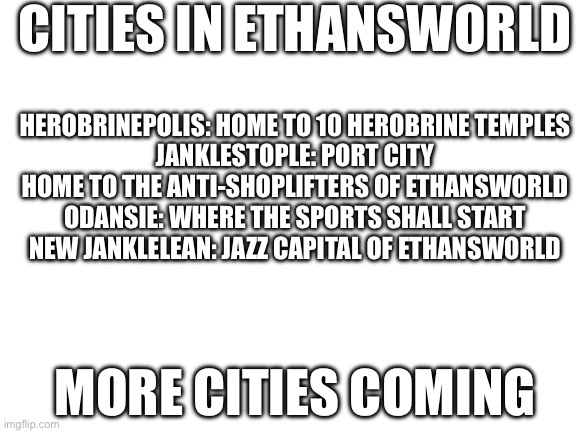 Blank White Template | CITIES IN ETHANSWORLD; HEROBRINEPOLIS: HOME TO 10 HEROBRINE TEMPLES
JANKLESTOPLE: PORT CITY HOME TO THE ANTI-SHOPLIFTERS OF ETHANSWORLD
ODANSIE: WHERE THE SPORTS SHALL START
NEW JANKLELEAN: JAZZ CAPITAL OF ETHANSWORLD; MORE CITIES COMING | image tagged in blank white template | made w/ Imgflip meme maker