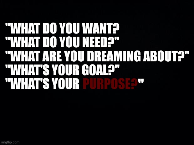 . | "WHAT DO YOU WANT?
"WHAT DO YOU NEED?"
"WHAT ARE YOU DREAMING ABOUT?"
"WHAT'S YOUR GOAL?"
"WHAT'S YOUR; PURPOSE? " | image tagged in black background,purpose,depression,nothing,worthless | made w/ Imgflip meme maker