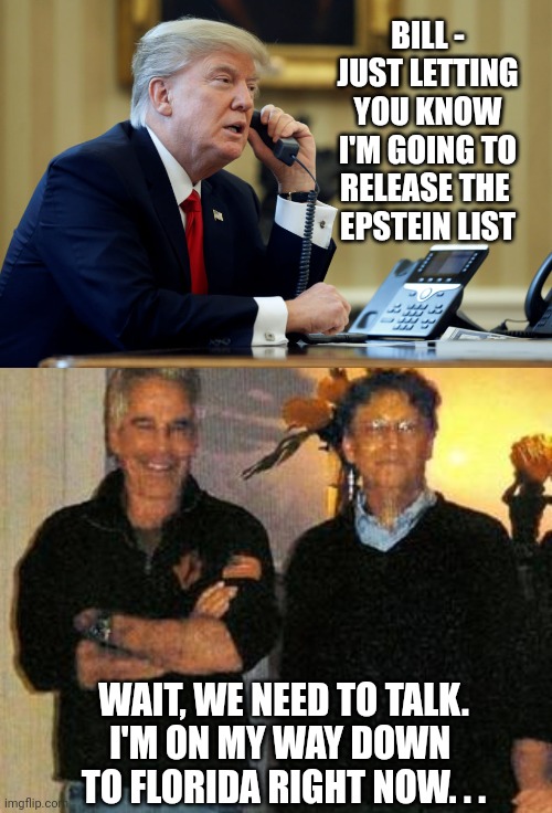 BILL -
JUST LETTING YOU KNOW I'M GOING TO RELEASE THE 
EPSTEIN LIST; WAIT, WE NEED TO TALK.
I'M ON MY WAY DOWN 
TO FLORIDA RIGHT NOW. . . | image tagged in trump phone,epstein and gates,leftists,liberals,democrats | made w/ Imgflip meme maker