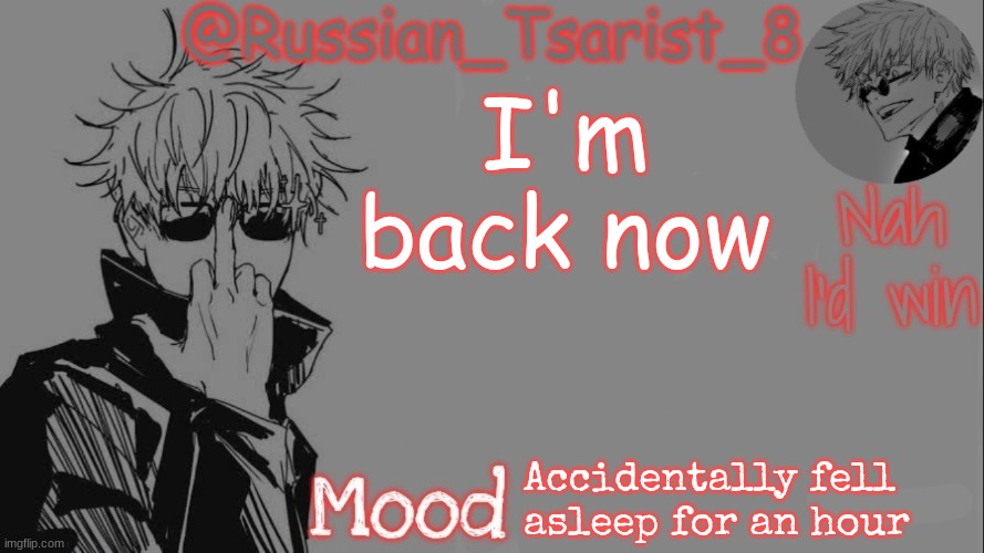 Russian_Tsarist_8 announcement temp (Thanks, Gojo-Satoru) | I'm back now; Accidentally fell asleep for an hour | image tagged in russian_tsarist_8 announcement temp thanks gojo-satoru | made w/ Imgflip meme maker