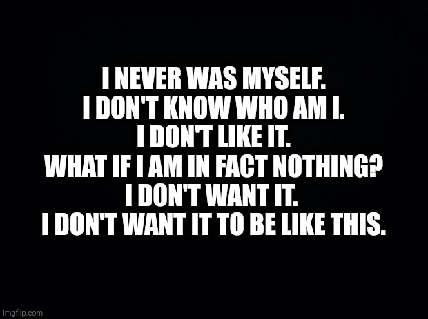 . | I NEVER WAS MYSELF.
I DON'T KNOW WHO AM I.
I DON'T LIKE IT.
WHAT IF I AM IN FACT NOTHING?
I DON'T WANT IT. 
I DON'T WANT IT TO BE LIKE THIS. | image tagged in black background,mask,face mask,depression,no one,alone | made w/ Imgflip meme maker