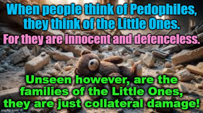 Pedophilia, like COVID has metastasized and with it comes the collateral damage! | When people think of Pedophiles, they think of the Little Ones. For they are innocent and defenceless. Yarra Man; Unseen however, are the families of the Little Ones, they are just collateral damage! | image tagged in pedophiles,china virus,predators,judges n magistrates,church n priests,hollywood | made w/ Imgflip meme maker