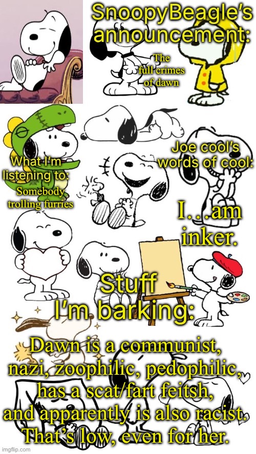 SnoopyBeagle’s announcement | The full crimes of dawn; I…am inker. Somebody trolling furries; Dawn is a communist, nazi, zoophilic, pedophilic, has a scat/fart feitsh, and apparently is also racist.
That’s low, even for her. | image tagged in snoopybeagle s announcement | made w/ Imgflip meme maker