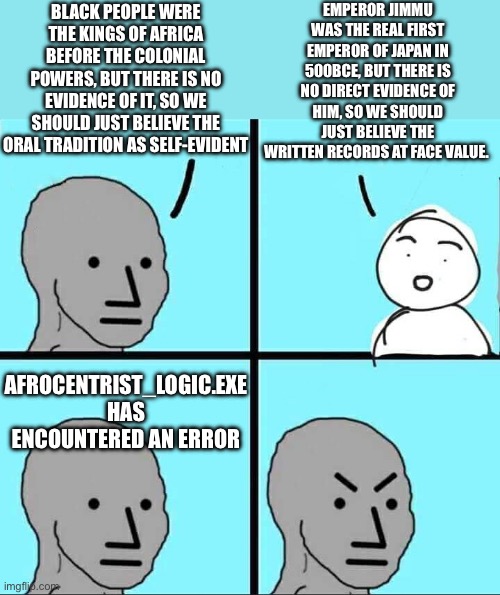 Here’s a good argument to test who really believes in tradition and who is just trying to push a biased agenda | EMPEROR JIMMU WAS THE REAL FIRST EMPEROR OF JAPAN IN 500BCE, BUT THERE IS NO DIRECT EVIDENCE OF HIM, SO WE SHOULD JUST BELIEVE THE WRITTEN RECORDS AT FACE VALUE. BLACK PEOPLE WERE THE KINGS OF AFRICA BEFORE THE COLONIAL POWERS, BUT THERE IS NO EVIDENCE OF IT, SO WE SHOULD JUST BELIEVE THE ORAL TRADITION AS SELF-EVIDENT; AFROCENTRIST_LOGIC.EXE HAS ENCOUNTERED AN ERROR | image tagged in npc meme,japan,japanese history,history,we wuz kangz,afrocentrism | made w/ Imgflip meme maker