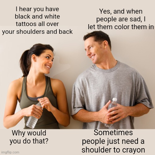 Colorful talk | Yes, and when people are sad, I let them color them in; I hear you have black and white tattoos all over your shoulders and back; Sometimes people just need a shoulder to crayon; Why would you do that? | image tagged in man and woman,tattoos,coloring,really,bad joke | made w/ Imgflip meme maker