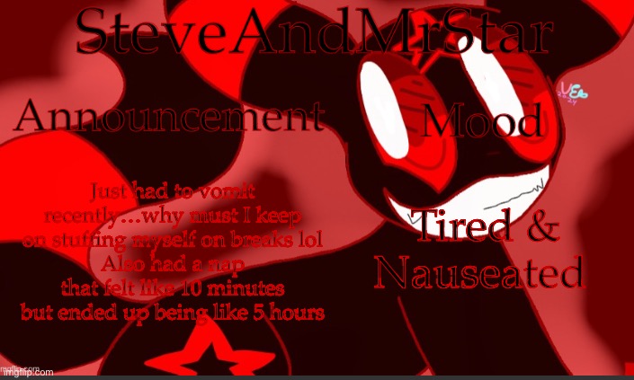 Also I keep getting clogged noses but when I clear them they start bleeding | Just had to vomit recently…why must I keep on stuffing myself on breaks lol
Also had a nap that felt like 10 minutes but ended up being like 5 hours; Tired & Nauseated | image tagged in steveandmrstar announcement temp credits to uni | made w/ Imgflip meme maker