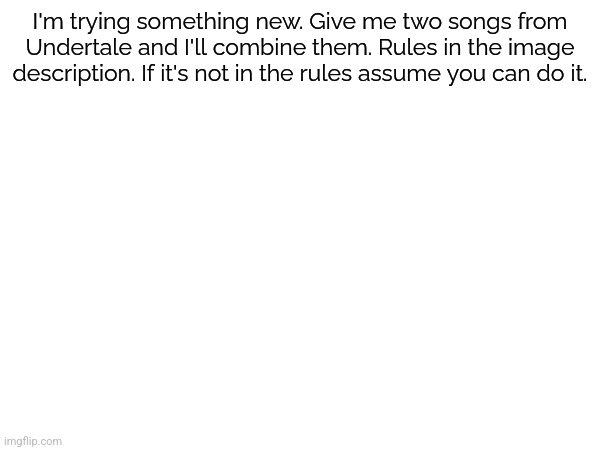 You'll get a link to a Kapwing project once it's done, that'll be your song | I'm trying something new. Give me two songs from Undertale and I'll combine them. Rules in the image description. If it's not in the rules assume you can do it. RULES: 1–You can use sound effects (Small Shock, You Idiot, Dogbass, etc.). If you want me to combine two sound effects it will either be a new sound effect or a fully fledged song, there is no in between (/j). 2–If your suggestion has been done, then I'll tell you so you can pick another. 3–Please no combinations of Hopes and Dreams/SAVE The World, Nyeh Heh Heh!/Bonetrousled, NGAAAHH!/Spear of Justice, ASGORE/Bergentrückung, Hotel/Can You Really Call This A Hotel, I Didn't Even Receive A Mint On My Pillow Or Anything, or any other very similar songs I didn't name. Exceptions are as follows: Dummy!/Ghost Fight, Spooktune/Spookwave, and any combination with two of either Tem Shop, Tem Vilage, or Dogsong. 4–yeah that's it. | image tagged in undertale,songs,fusion | made w/ Imgflip meme maker