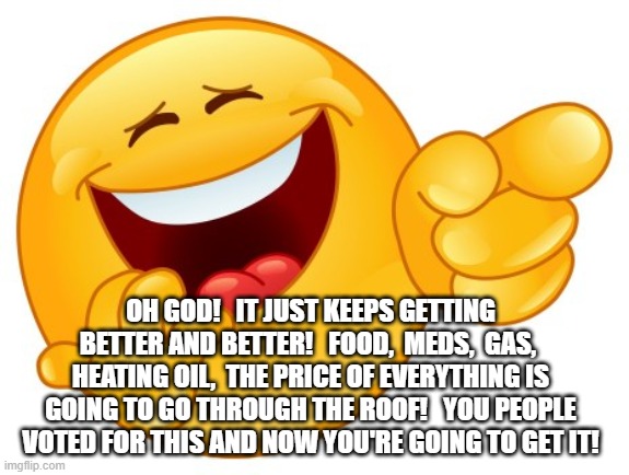 Laughing Smiley Face | OH GOD!   IT JUST KEEPS GETTING BETTER AND BETTER!   FOOD,  MEDS,  GAS,  HEATING OIL,  THE PRICE OF EVERYTHING IS GOING TO GO THROUGH THE ROOF!   YOU PEOPLE VOTED FOR THIS AND NOW YOU'RE GOING TO GET IT! | image tagged in laughing smiley face | made w/ Imgflip meme maker