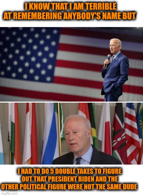 Funny | I KNOW THAT I AM TERRIBLE AT REMEMBERING ANYBODY'S NAME BUT; I HAD TO DO 5 DOUBLE TAKES TO FIGURE OUT THAT PRESIDENT BIDEN AND THE OTHER POLITICAL FIGURE WERE NOT THE SAME DUDE | image tagged in funny,political,president_joe_biden,they're the same picture,dude,forget | made w/ Imgflip meme maker