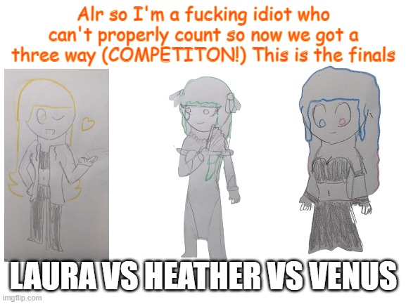 Blank White Template | Alr so I'm a fucking idiot who can't properly count so now we got a three way (COMPETITON!) This is the finals; LAURA VS HEATHER VS VENUS | image tagged in blank white template | made w/ Imgflip meme maker