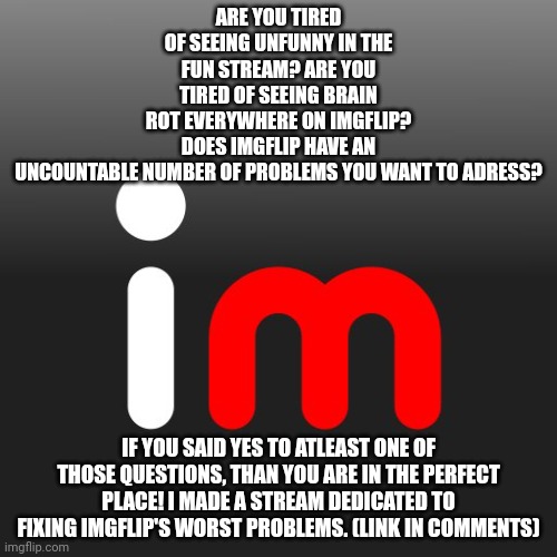 Imgflip Logo | ARE YOU TIRED OF SEEING UNFUNNY IN THE FUN STREAM? ARE YOU TIRED OF SEEING BRAIN ROT EVERYWHERE ON IMGFLIP? DOES IMGFLIP HAVE AN UNCOUNTABLE NUMBER OF PROBLEMS YOU WANT TO ADRESS? IF YOU SAID YES TO ATLEAST ONE OF THOSE QUESTIONS, THAN YOU ARE IN THE PERFECT PLACE! I MADE A STREAM DEDICATED TO FIXING IMGFLIP'S WORST PROBLEMS. (LINK IN COMMENTS) | image tagged in imgflip logo,imgflip,meanwhile on imgflip,imgflip points,imgflip community,first world imgflip problems | made w/ Imgflip meme maker