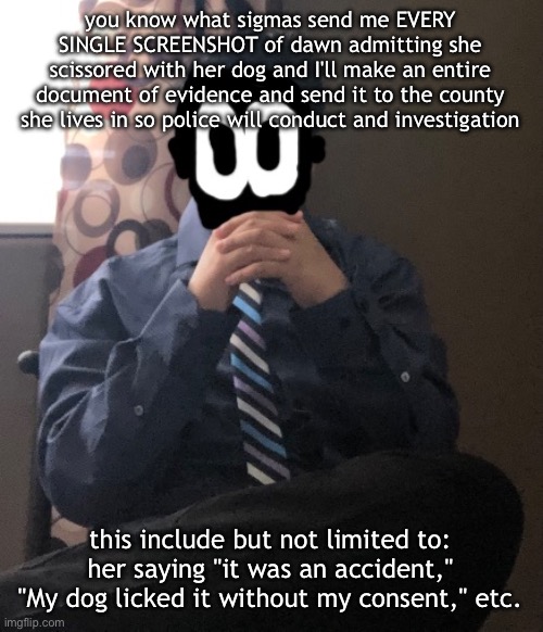 we getting someone jailed today yippee | you know what sigmas send me EVERY SINGLE SCREENSHOT of dawn admitting she scissored with her dog and I'll make an entire document of evidence and send it to the county she lives in so police will conduct and investigation; this include but not limited to: her saying "it was an accident," "My dog licked it without my consent," etc. | image tagged in delted but he's badass | made w/ Imgflip meme maker