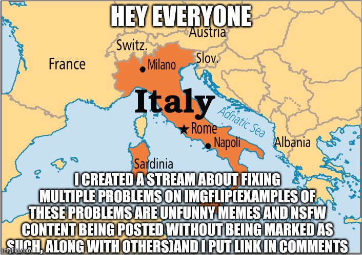 ? cool title ? | HEY EVERYONE; I CREATED A STREAM ABOUT FIXING MULTIPLE PROBLEMS ON IMGFLIP(EXAMPLES OF THESE PROBLEMS ARE UNFUNNY MEMES AND NSFW CONTENT BEING POSTED WITHOUT BEING MARKED AS SUCH, ALONG WITH OTHERS)AND I PUT LINK IN COMMENTS | image tagged in italy map,italy,imgflip,imgflip streams,cool tag,thingy | made w/ Imgflip meme maker