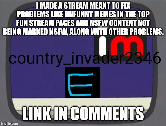 thank you benoitx for putting in the link because i forgot | I MADE A STREAM MEANT TO FIX PROBLEMS LIKE UNFUNNY MEMES IN THE TOP FUN STREAM PAGES AND NSFW CONTENT NOT BEING MARKED NSFW, ALONG WITH OTHER PROBLEMS. country_invader2346; LINK IN COMMENTS | image tagged in imgflip news,imgflip,new stream,fixing,cool tags,uhh | made w/ Imgflip meme maker