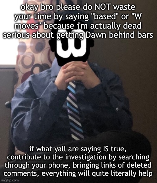 delted but he's badass | okay bro please do NOT waste your time by saying "based" or "W moves" because i'm actually dead serious about getting Dawn behind bars; if what yall are saying IS true, contribute to the investigation by searching through your phone, bringing links of deleted comments, everything will quite literally help | image tagged in delted but he's badass | made w/ Imgflip meme maker