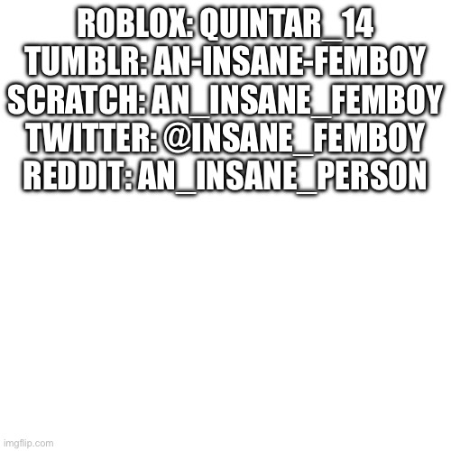 Blank Transparent Square | ROBLOX: QUINTAR_14
TUMBLR: AN-INSANE-FEMBOY
SCRATCH: AN_INSANE_FEMBOY
TWITTER: @INSANE_FEMBOY
REDDIT: AN_INSANE_PERSON | image tagged in memes,blank transparent square | made w/ Imgflip meme maker