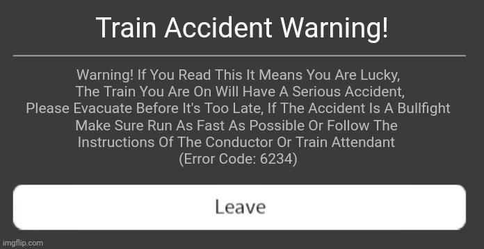 Train Accident Warning! | Train Accident Warning! Warning! If You Read This It Means You Are Lucky,
 The Train You Are On Will Have A Serious Accident,
 Please Evacuate Before It's Too Late, If The Accident Is A Bullfight 
Make Sure Run As Fast As Possible Or Follow The 
Instructions Of The Conductor Or Train Attendant 
(Error Code: 6234) | image tagged in roblox error code with leave button | made w/ Imgflip meme maker