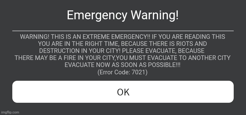 If You See This, It Means There Is An Extreme Emergency!!! | Emergency Warning! WARNING! THIS IS AN EXTREME EMERGENCY!! IF YOU ARE READING THIS
 YOU ARE IN THE RIGHT TIME, BECAUSE THERE IS RIOTS AND 
DESTRUCTION IN YOUR CITY! PLEASE EVACUATE, BECAUSE 
THERE MAY BE A FIRE IN YOUR CITY,YOU MUST EVACUATE TO ANOTHER CITY
EVACUATE NOW AS SOON AS POSSIBLE!!!
(Error Code: 7021) | image tagged in roblox error message | made w/ Imgflip meme maker