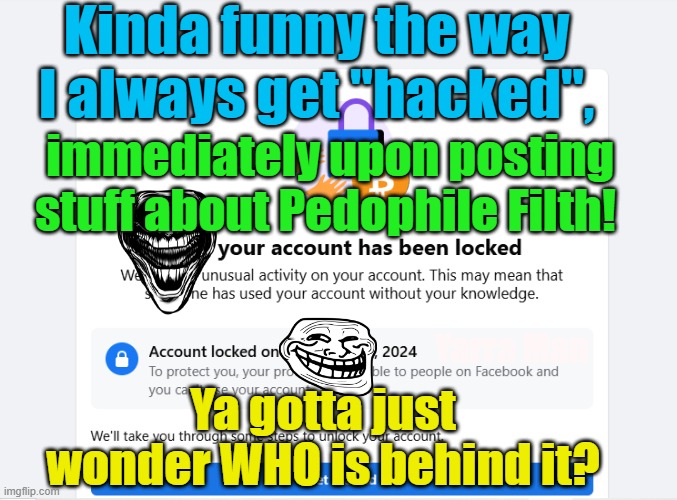 Kinda funny how I get HACKED, immediately after posting stuff about Pedo Filth? | Kinda funny the way I always get "hacked", immediately upon posting stuff about Pedophile Filth! Yarra Man; Ya gotta just wonder WHO is behind it? | image tagged in pedophiles,priests,church,magistrates n judges,hollywood,politicians | made w/ Imgflip meme maker