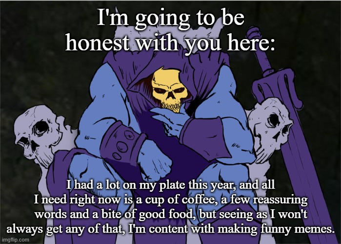 Skeletor Decisions | I'm going to be honest with you here:; I had a lot on my plate this year, and all I need right now is a cup of coffee, a few reassuring words and a bite of good food, but seeing as I won't always get any of that, I'm content with making funny memes. | image tagged in skeletor decisions | made w/ Imgflip meme maker