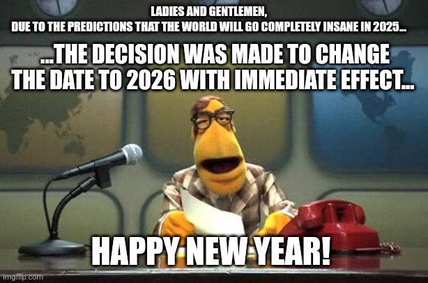 Welcome 2025, happy new year | LADIES AND GENTLEMEN,
DUE TO THE PREDICTIONS THAT THE WORLD WILL GO COMPLETELY INSANE IN 2025... ...THE DECISION WAS MADE TO CHANGE THE DATE TO 2026 WITH IMMEDIATE EFFECT... HAPPY NEW YEAR! | image tagged in muppet news flash | made w/ Imgflip meme maker