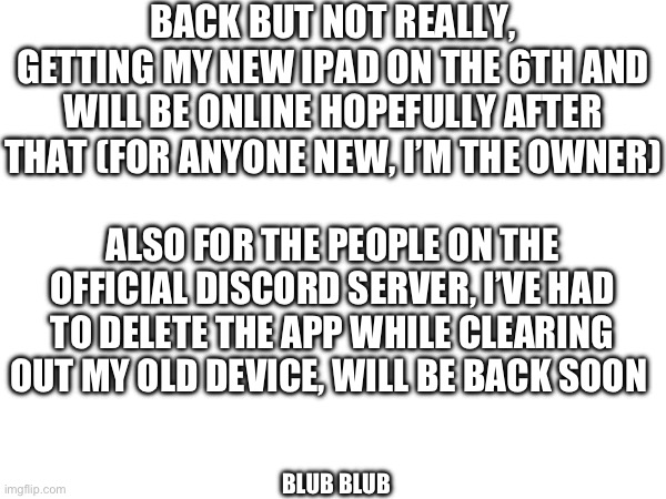 I’m most likely going to be inactive throughout 2025 due to being in my senior year of school and starting TAFE | BACK BUT NOT REALLY, GETTING MY NEW IPAD ON THE 6TH AND WILL BE ONLINE HOPEFULLY AFTER THAT (FOR ANYONE NEW, I’M THE OWNER); ALSO FOR THE PEOPLE ON THE OFFICIAL DISCORD SERVER, I’VE HAD TO DELETE THE APP WHILE CLEARING OUT MY OLD DEVICE, WILL BE BACK SOON; BLUB BLUB | made w/ Imgflip meme maker