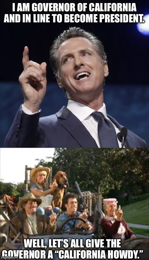 I AM GOVERNOR OF CALIFORNIA AND IN LINE TO BECOME PRESIDENT. WELL, LET’S ALL GIVE THE GOVERNOR A “CALIFORNIA HOWDY.” | image tagged in gavin newsom,beverly hillbillies california howdy | made w/ Imgflip meme maker