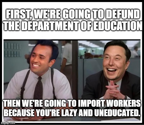 billionaires be billionairing. | FIRST, WE'RE GOING TO DEFUND THE DEPARTMENT OF EDUCATION; THEN WE'RE GOING TO IMPORT WORKERS BECAUSE YOU'RE LAZY AND UNEDUCATED. | image tagged in doge vivek and elin | made w/ Imgflip meme maker