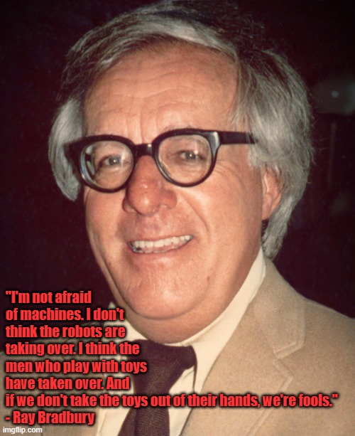 Not afraid of machines | "I'm not afraid of machines. I don't think the robots are taking over. I think the men who play with toys have taken over. And if we don't take the toys out of their hands, we're fools."

- Ray Bradbury | image tagged in ray bradbury | made w/ Imgflip meme maker