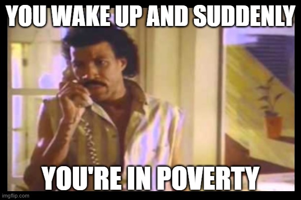 wake up suddenly poverty lionel ritchie | YOU WAKE UP AND SUDDENLY; YOU'RE IN POVERTY | image tagged in wake up,poverty,lionel,ritchie,lionel ritchie,suddenly | made w/ Imgflip meme maker