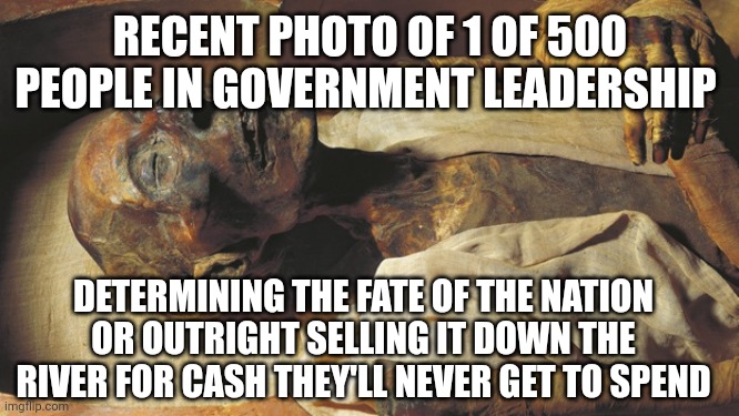 mummy | RECENT PHOTO OF 1 OF 500 PEOPLE IN GOVERNMENT LEADERSHIP; DETERMINING THE FATE OF THE NATION OR OUTRIGHT SELLING IT DOWN THE RIVER FOR CASH THEY'LL NEVER GET TO SPEND | image tagged in mummy | made w/ Imgflip meme maker