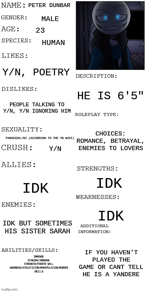 Don't be mad at me for making this, we just... don't have bots like this anymore. Scenario in comments | PETER DUNBAR; MALE; 23; HUMAN; Y/N, POETRY; HE IS 6'5"; PEOPLE TALKING TO Y/N, Y/N IGNORING HIM; CHOICES: ROMANCE, BETRAYAL, ENEMIES TO LOVERS; PANSEXUAL/BI (ACCORDING TO THE YB WIKI); Y/N; IDK; IDK; IDK; IDK BUT SOMETIMES HIS SISTER SARAH; IF YOU HAVEN'T PLAYED THE GAME OR CANT TELL HE IS A YANDERE; IMMENSE STANIMA/IMMENSE STRENGTH/FOURTH WALL AWARNESS/ATHLETICISM/MANIPULATION/MURDER SKILLS | image tagged in updated roleplay oc showcase | made w/ Imgflip meme maker