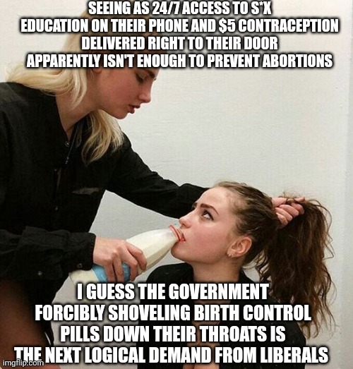 When you lack so much personal accountability that there's only 1 step left.. | SEEING AS 24/7 ACCESS TO S*X EDUCATION ON THEIR PHONE AND $5 CONTRACEPTION DELIVERED RIGHT TO THEIR DOOR APPARENTLY ISN'T ENOUGH TO PREVENT ABORTIONS; I GUESS THE GOVERNMENT FORCIBLY SHOVELING BIRTH CONTROL PILLS DOWN THEIR THROATS IS THE NEXT LOGICAL DEMAND FROM LIBERALS | image tagged in milk girls | made w/ Imgflip meme maker