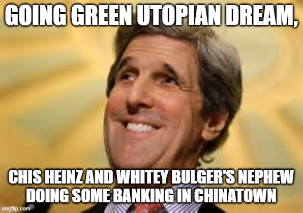 John Kerry ACs Dangerous | GOING GREEN UTOPIAN DREAM, CHIS HEINZ AND WHITEY BULGER'S NEPHEW
DOING SOME BANKING IN CHINATOWN | image tagged in john kerry acs dangerous | made w/ Imgflip meme maker