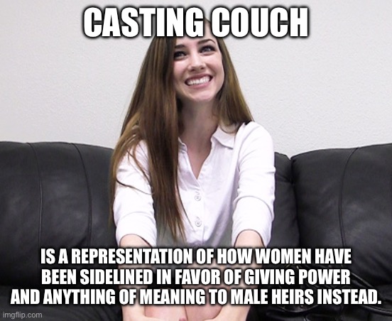 casting couch girl | CASTING COUCH; IS A REPRESENTATION OF HOW WOMEN HAVE BEEN SIDELINED IN FAVOR OF GIVING POWER AND ANYTHING OF MEANING TO MALE HEIRS INSTEAD. | image tagged in casting couch girl | made w/ Imgflip meme maker
