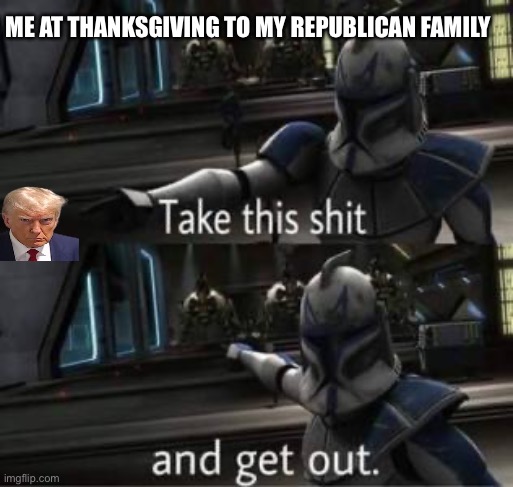 Take this shit and get out | ME AT THANKSGIVING TO MY REPUBLICAN FAMILY | image tagged in take this shit and get out | made w/ Imgflip meme maker