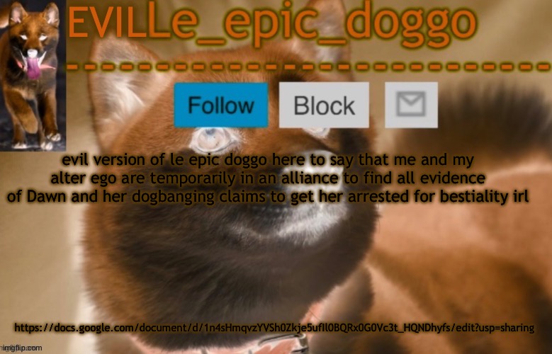 the doc is open to the public | evil version of le epic doggo here to say that me and my alter ego are temporarily in an alliance to find all evidence of Dawn and her dogbanging claims to get her arrested for bestiality irl; https://docs.google.com/document/d/1n4sHmqvzYVSh0Zkje5ufIl0BQRx0G0Vc3t_HQNDhyfs/edit?usp=sharing | image tagged in evil le epic doggo | made w/ Imgflip meme maker